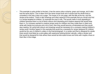  This example is quite similar to the last, it has the same colour scheme; green and orange, and it also
has the same layout. This is taken form the same recipe book and it shows that the whole book is
consistent in the way it lays out a page. The recipe is on one page, with the title at the top, and the
recipe at the bottom. There is also drawings and other aspects to this example that you would only find
in a recipe targeted at children, for example the post it note. This would make it more appealing to
children because there is a lot of block colours and interesting and creative aspects that would draw
them in. If a company wanted to creative recipe cards for children and they made them in black and
white with barely any pictures and a lot of text, then they would become uninterested and they would
stop reading. So using bold colours and drawings would be necessary for a company making children's
recipe cards. Another aspect in this example that would be a necessity for recipe designed for children
would be the use of children's cutlery in the final photograph. In a recipe card that is designed for adults
there would most likely be a wine glass with expensive looking kitchen utensils, unlike a recipe card
that would be designed for kids where there would be kids sized knives and forks with maybe a face on
them like in this image.
 