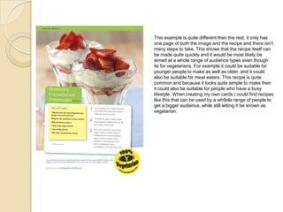 This example is quite different then the rest, it only has
one page of both the image and the recipe and there isn’t
many steps to take. This shows that the recipe itself can
be made quite quickly and it would be most likely be
aimed at a whole range of audience types even though
its for vegetarians. For example it could be suitable for
younger people to make as well as older, and it could
also be suitable for meat eaters. This recipe is quite
common and because it looks quite simple to make then
it could also be suitable for people who have a busy
lifestyle. When creating my own cards I could find recipes
like this that can be used by a wh9ole range of people to
get a bigger audience, while still letting it be known as
vegetarian.
 