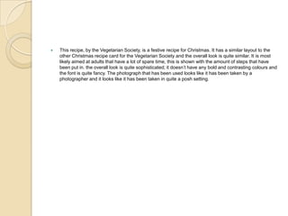 This recipe, by the Vegetarian Society, is a festive recipe for Christmas. It has a similar layout to the
other Christmas recipe card for the Vegetarian Society and the overall look is quite similar. It is most
likely aimed at adults that have a lot of spare time, this is shown with the amount of steps that have
been put in. the overall look is quite sophisticated; it doesn’t have any bold and contrasting colours and
the font is quite fancy. The photograph that has been used looks like it has been taken by a
photographer and it looks like it has been taken in quite a posh setting.
 