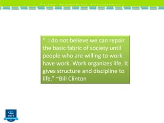 “ I do not believe we can repair
the basic fabric of society until
people who are willing to work
have work. Work organizes life. It
gives structure and discipline to
life.” ~Bill Clinton
 
