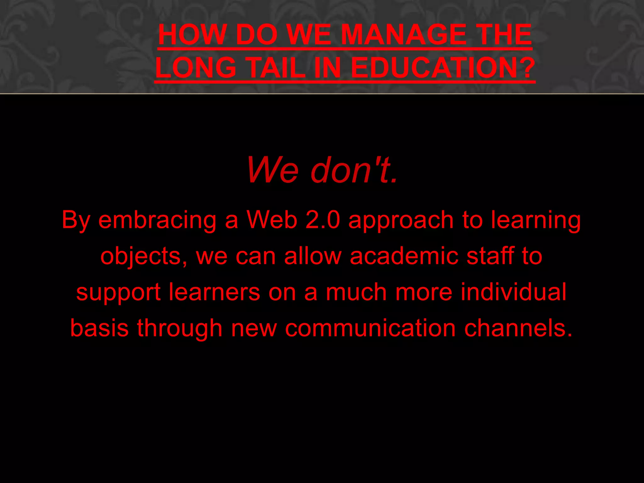 We don't.
By embracing a Web 2.0 approach to learning
objects, we can allow academic staff to
support learners on a much more individual
basis through new communication channels.
microbiologybytes.com/AJC
HOW DO WE MANAGE THE
LONG TAIL IN EDUCATION?
 