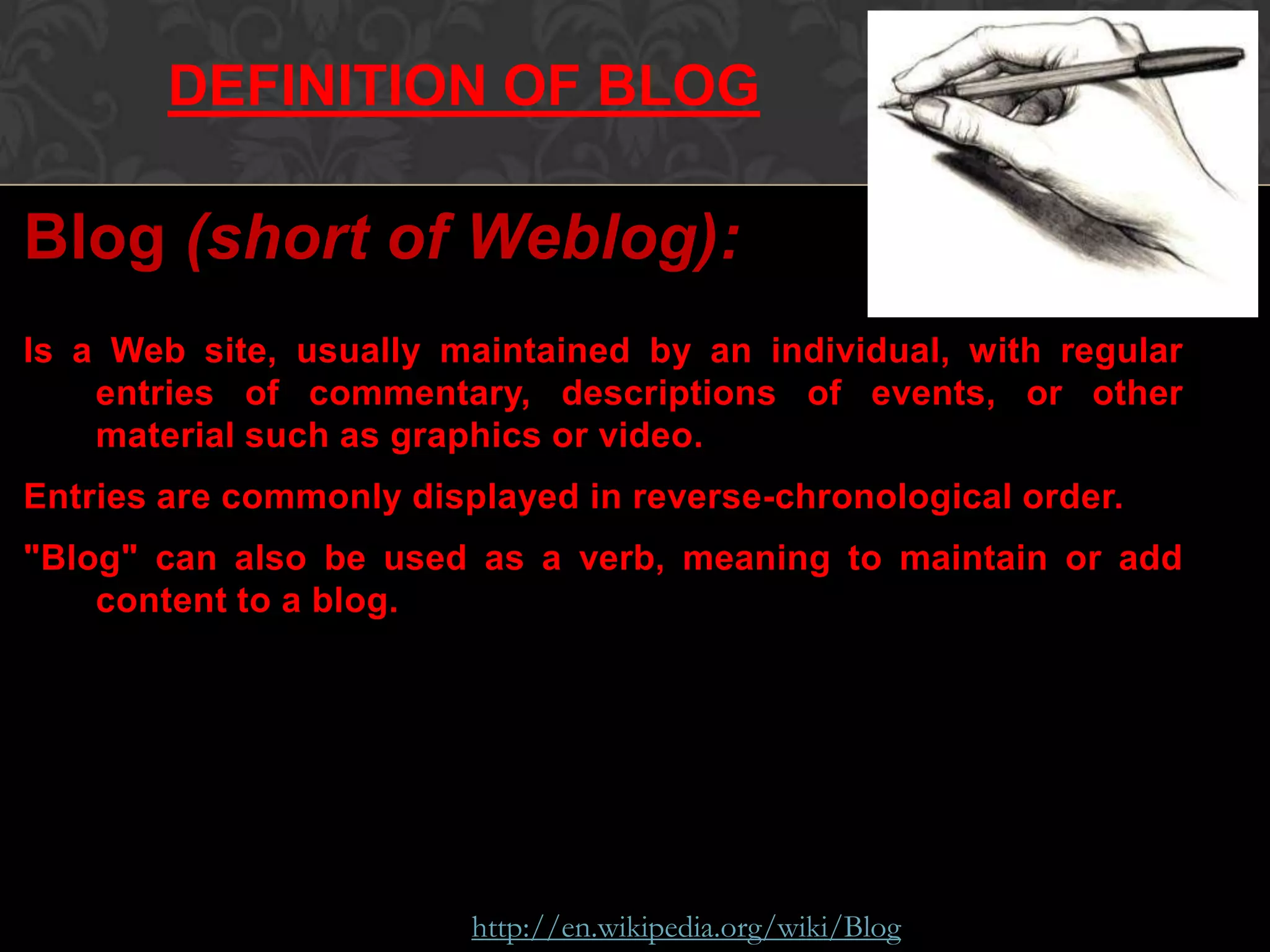 Blog (short of Weblog):
Is a Web site, usually maintained by an individual, with regular
entries of commentary, descriptions of events, or other
material such as graphics or video.
Entries are commonly displayed in reverse-chronological order.
"Blog" can also be used as a verb, meaning to maintain or add
content to a blog.
Source: http://en.wikipedia.org/wiki/Blog
DEFINITION OF BLOG
 