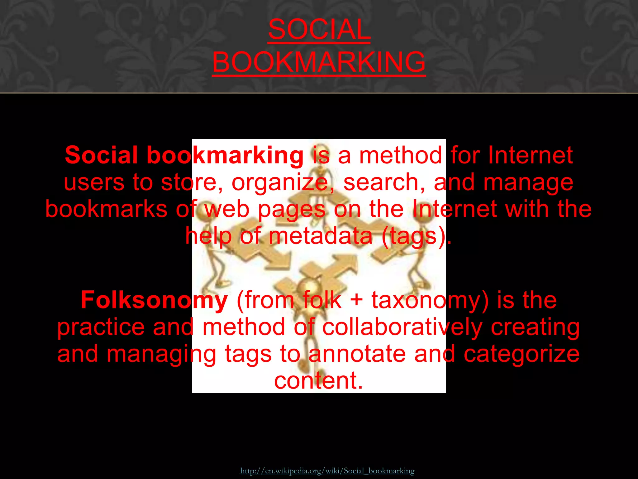 Social bookmarking is a method for Internet
users to store, organize, search, and manage
bookmarks of web pages on the Internet with the
help of metadata (tags).
Folksonomy (from folk + taxonomy) is the
practice and method of collaboratively creating
and managing tags to annotate and categorize
content.
Source: http://en.wikipedia.org/wiki/Social_bookmarking
SOCIAL
BOOKMARKING
 