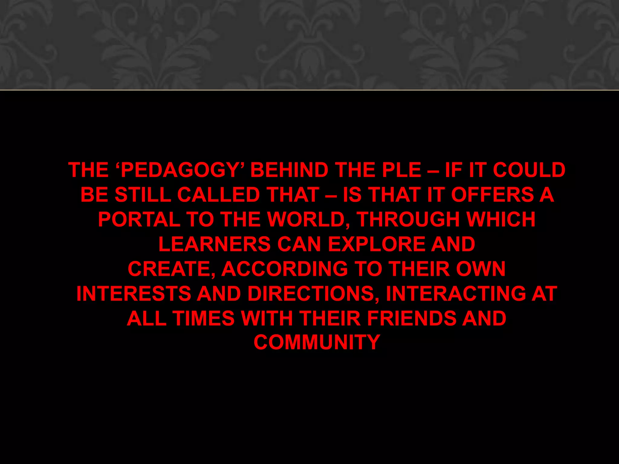 THE ‘PEDAGOGY’ BEHIND THE PLE – IF IT COULD
BE STILL CALLED THAT – IS THAT IT OFFERS A
PORTAL TO THE WORLD, THROUGH WHICH
LEARNERS CAN EXPLORE AND
CREATE, ACCORDING TO THEIR OWN
INTERESTS AND DIRECTIONS, INTERACTING AT
ALL TIMES WITH THEIR FRIENDS AND
COMMUNITY
 