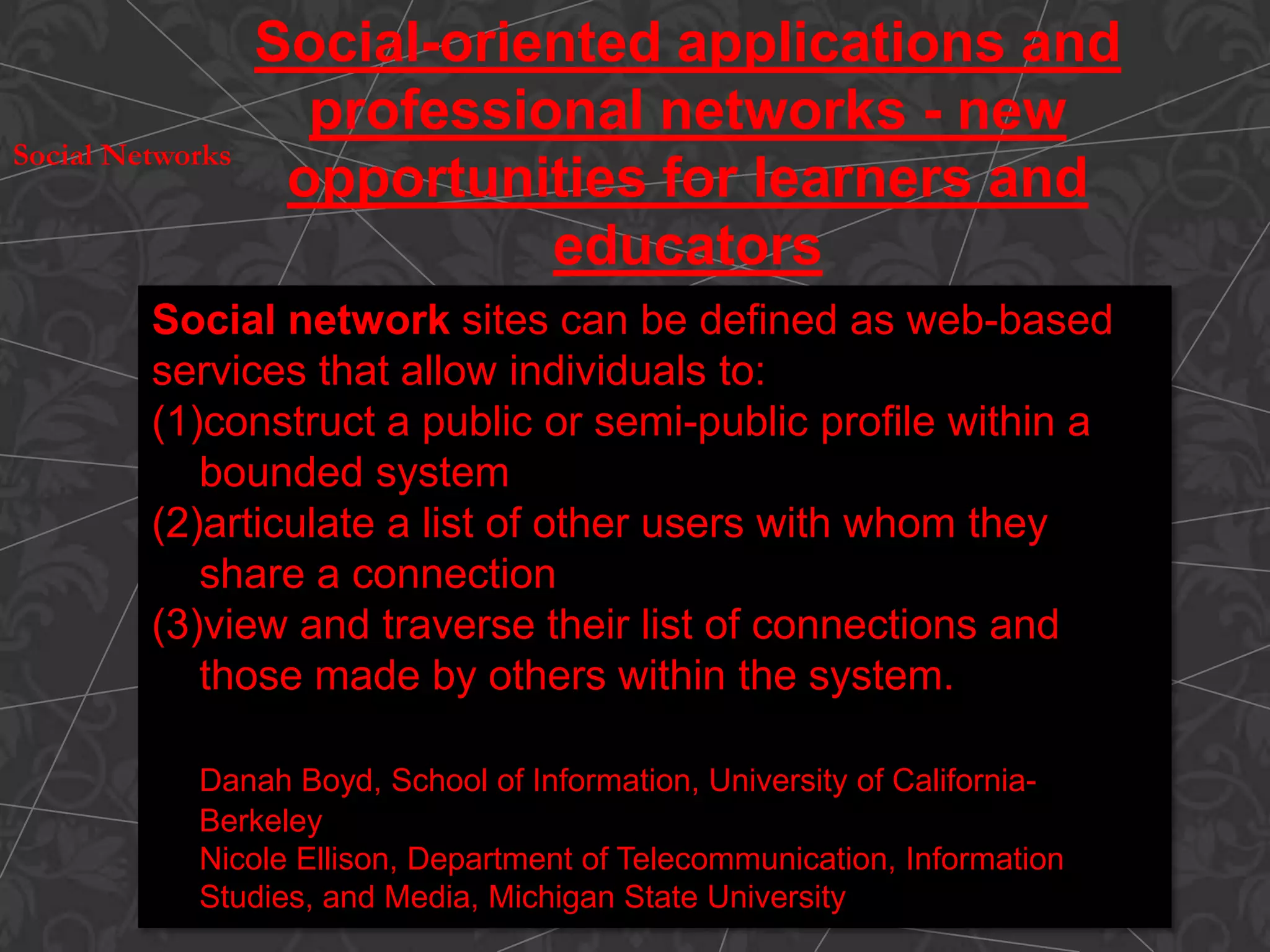Social network sites can be defined as web-based
services that allow individuals to:
(1)construct a public or semi-public profile within a
bounded system
(2)articulate a list of other users with whom they
share a connection
(3)view and traverse their list of connections and
those made by others within the system.
Danah Boyd, School of Information, University of California-
Berkeley
Nicole Ellison, Department of Telecommunication, Information
Studies, and Media, Michigan State University
Social-oriented applications and
professional networks - new
opportunities for learners and
educators
Social Networks
 
