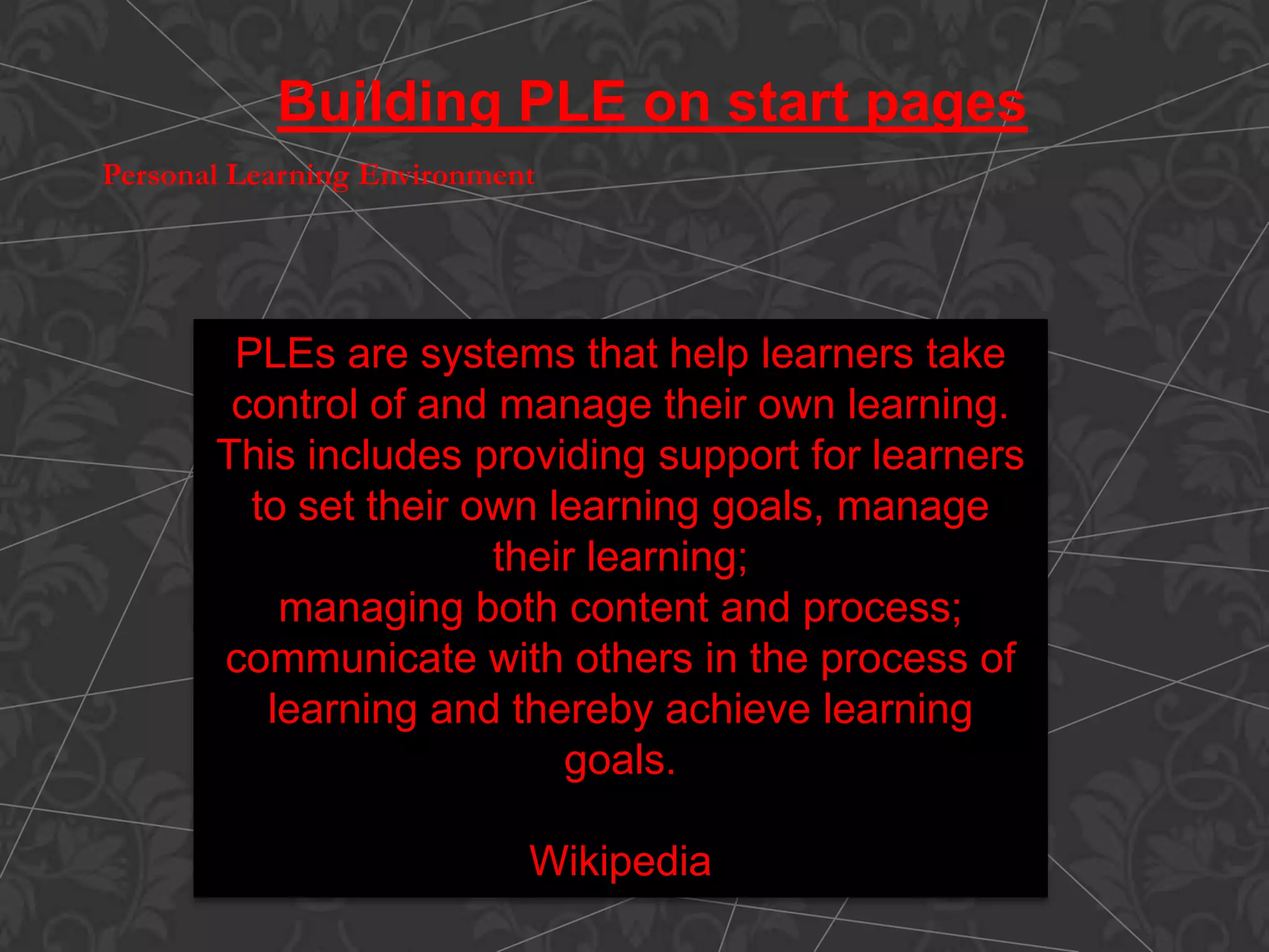 PLEs are systems that help learners take
control of and manage their own learning.
This includes providing support for learners
to set their own learning goals, manage
their learning;
managing both content and process;
communicate with others in the process of
learning and thereby achieve learning
goals.
Wikipedia
Building PLE on start pages
Personal Learning Environment
 