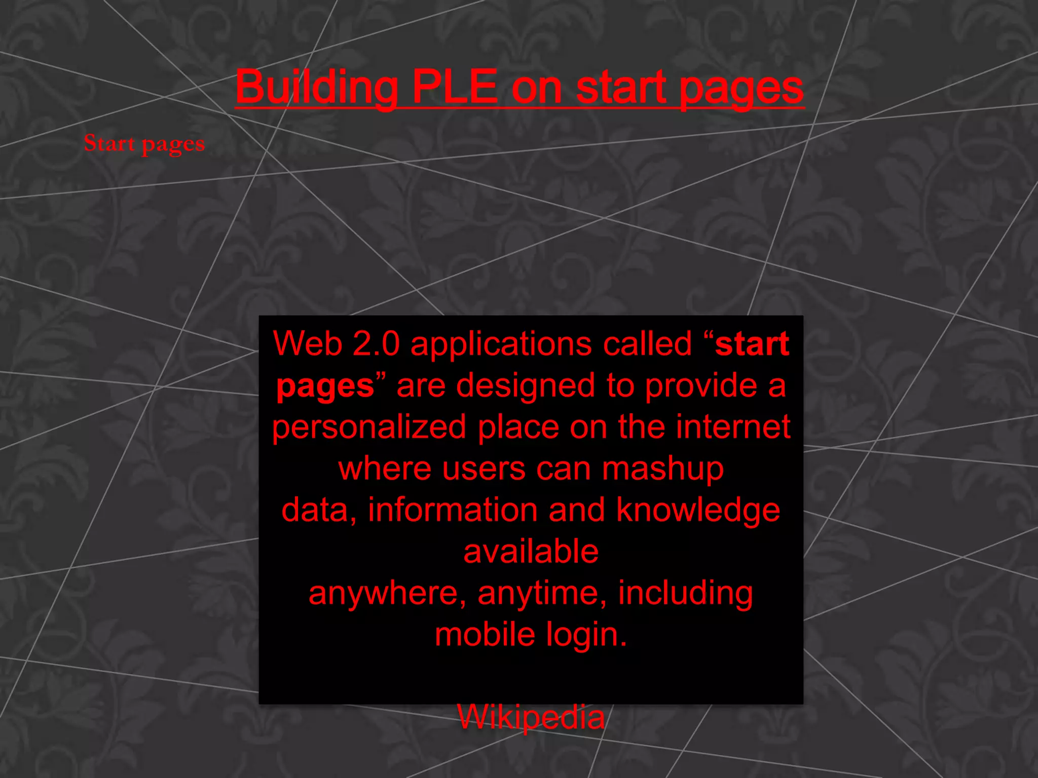 Web 2.0 applications called “start
pages” are designed to provide a
personalized place on the internet
where users can mashup
data, information and knowledge
available
anywhere, anytime, including
mobile login.
Wikipedia
Building PLE on start pages
Start pages
 