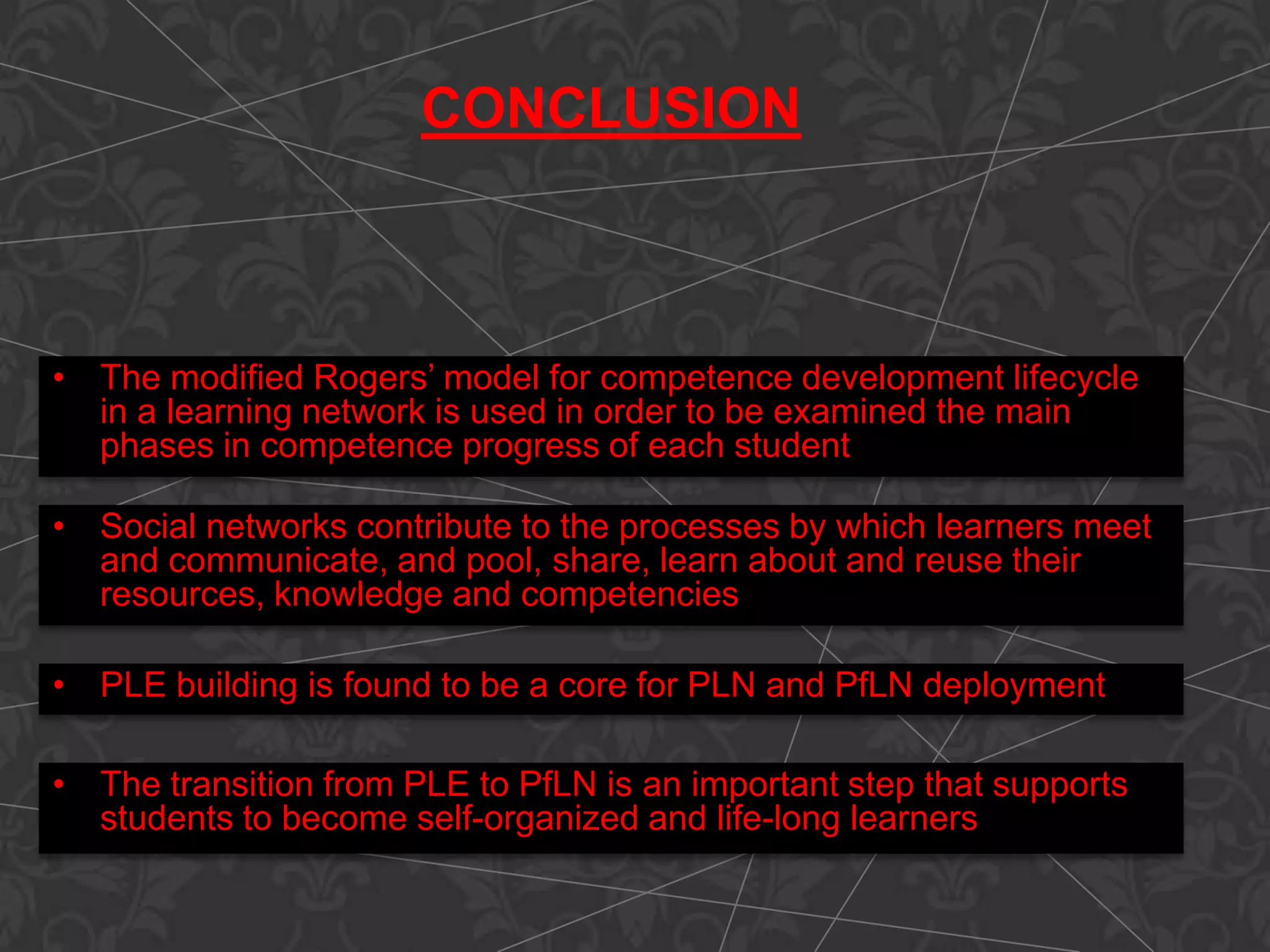CONCLUSION
• The modified Rogers’ model for competence development lifecycle
in a learning network is used in order to be examined the main
phases in competence progress of each student
• Social networks contribute to the processes by which learners meet
and communicate, and pool, share, learn about and reuse their
resources, knowledge and competencies
• PLE building is found to be a core for PLN and PfLN deployment
• The transition from PLE to PfLN is an important step that supports
students to become self-organized and life-long learners
 