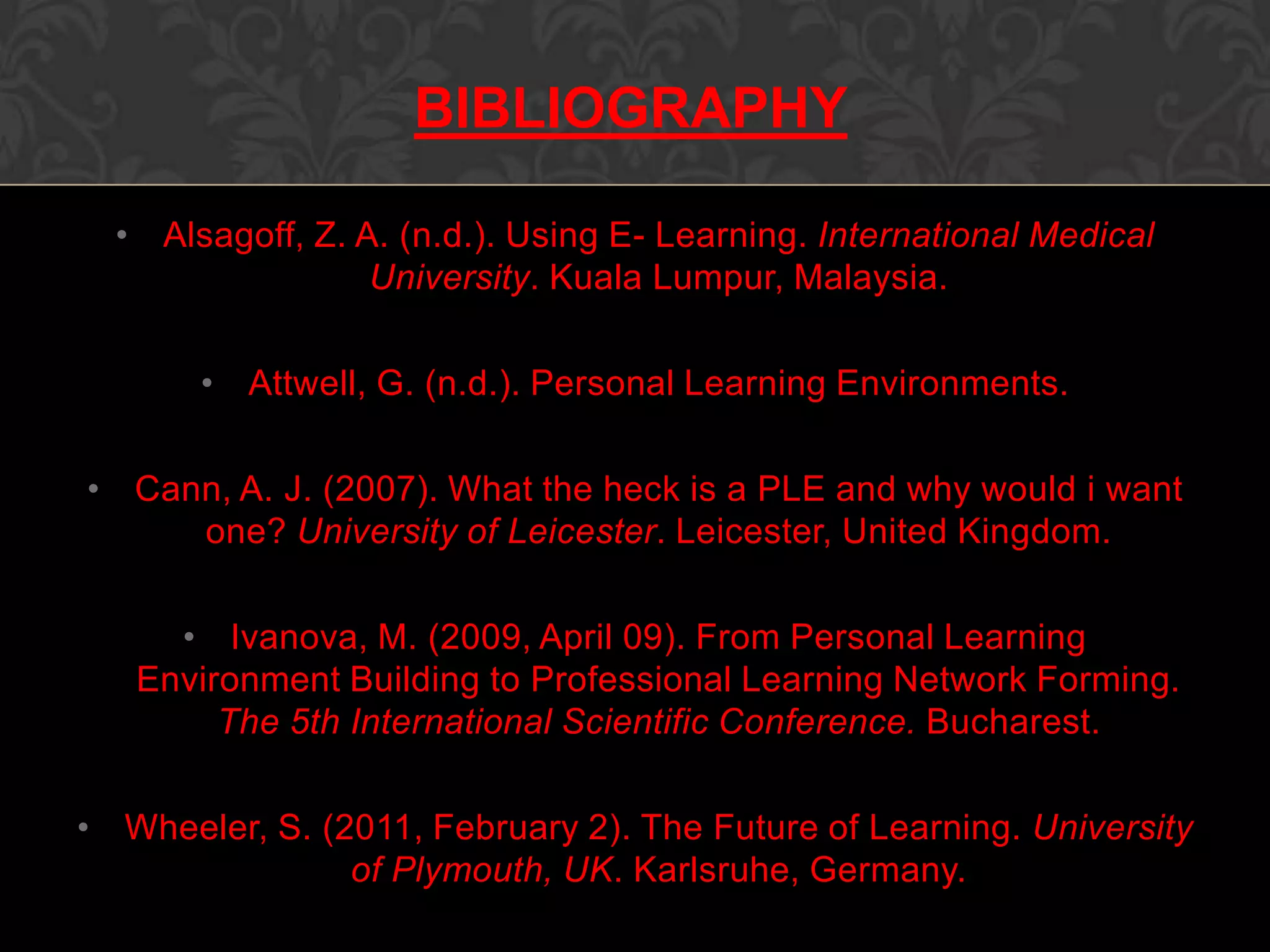 • Alsagoff, Z. A. (n.d.). Using E- Learning. International Medical
University. Kuala Lumpur, Malaysia.
• Attwell, G. (n.d.). Personal Learning Environments.
• Cann, A. J. (2007). What the heck is a PLE and why would i want
one? University of Leicester. Leicester, United Kingdom.
• Ivanova, M. (2009, April 09). From Personal Learning
Environment Building to Professional Learning Network Forming.
The 5th International Scientific Conference. Bucharest.
• Wheeler, S. (2011, February 2). The Future of Learning. University
of Plymouth, UK. Karlsruhe, Germany.
BIBLIOGRAPHY
 