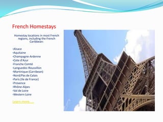 French Homestays
Homestay locations in most French
regions, including the French
Caribbean:
•Alsace
•Aquitaine
•Champagne-Ardenne
•Cote d'Azur
•Franche Comté
•Languedoc-Roussillon
•Martinique (Carribean)
•Nord/Pas de Calais
•Paris (Ile de France)
•Provence
•Rhône-Alpes
•Val de Loire
•Western Loire
Learn more.....
 