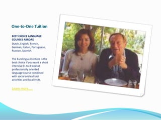 One-to-One Tuition
BEST CHOICE LANGUAGE
COURSES ABROAD
Dutch, English, French,
German, Italian, Portuguese,
Russian, Spanish.
The Eurolingua Institute is the
best choice if you want a short
intensive (1 to 4 weeks),
professionally oriented
language course combined
with social and cultural
activities and local visits.
Learn more…..
 
