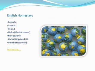 English Homestays
•Australia
•Canada
•Ireland
•Malta (Mediterranean)
•New Zealand
•United Kingdom (UK)
•United States (USA)
Learn more…..
 