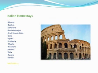 Italian Homestays
•Abruzzo
•Calabria
•Campania
•Emilia-Romagna
•Friuli-Venezia Giulia
•Lazio
•Liguria
•Lombardy
•Marche
•Piedmont
•Sardinia
•Sicily
•Tuscany
•Veneto
Learn more.....
 