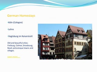 German Homestays
•Köln (Cologne)
•Lehre
•Vogtsburg im Kaiserstuhl
Old and beautiful cities:
Freiburg, Colmar, Strasbourg,
Basel, picturesque towns and
villages.
Learn more…..
 