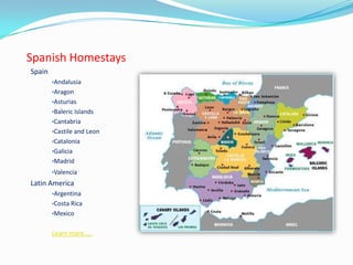 Spanish Homestays
Spain
•Andalusia
•Aragon
•Asturias
•Baleric Islands
•Cantabria
•Castile and Leon
•Catalonia
•Galicia
•Madrid
•Valencia
Latin America
•Argentina
•Costa Rica
•Mexico
Learn more…..
 