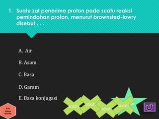 1. Suatu zat penerima proton pada suatu reaksi
pemindahan proton, menurut brownsted-lowry
disebut . . .
benar
A. Air
B. Asam
C. Basa
D. Garam
E. Basa konjugasi
Kuis
Pilihan
Ganda
salah
salah
salah
salah
 
