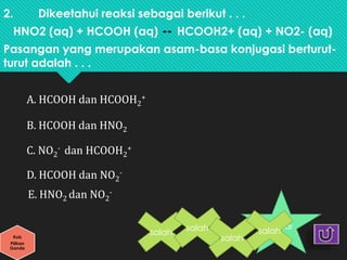 2. Dikeetahui reaksi sebagai berikut . . .
HNO2 (aq) + HCOOH (aq) HCOOH2+ (aq) + NO2- (aq)
Pasangan yang merupakan asam-basa konjugasi berturut-
turut adalah . . .
A. HCOOH dan HCOOH2
+
B. HCOOH dan HNO2
C. NO2
- dan HCOOH2
+
D. HCOOH dan NO2
-
E. HNO2 dan NO2
-
Kuis
Pilihan
Ganda
benar
salah
salah
salah
salah
 