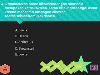 3. Ikatanantaran boron triflouridadengan ammonia
merupakanikatankovalen. Boron triflouridasebagai asam
karena menerima pasangan electron.
Teoritersebutdikemukakanoleh . . .
A. Lewis
B. Dalton
C. Arrhenius
D. Brownsted
E. Lowry
Kuis
Pilihan
Ganda
benar
salah
salah
salah
salah
 