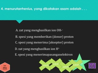 4. menurutarrhenius, yang dikatakan asam adalah . . .
A. zat yang menghasilkan ion OH--
B. spesi yang memberikan (donor) proton
C. spesi yang menerima (akseptor) proton
D. zat yang menghasilkan ion H+
E. spesi yang menerimapasanganelektron
Kuis
Pilihan
Ganda
benar
salah
salah
salah
salah
 