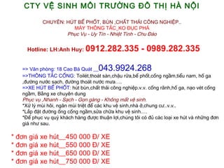 CTY V? SINH M?I TR??NG ?? TH? H? N?I
CHUY?N: H?T B? PH?T, B?N ,CH?T TH?I C?NG NGHI?P..
M?Y TH?NG T?C_KO ??C PH?
Ph?c V? - Uy Tn - Nhi?t Tnh - Chu ?o
? Hotline: LH:Anh Huy: 0912.282.335 - 0989.282.335
=> V?n phng: 18 Cao B Qut __043.9924.268
=>TH?NG T?C C?NG:?Toilt,thot sn,ch?u r?a,b? ph?t,c?ng ng?m,ti?u nam, h? ga
,???ng n??c s?ch, ???ng thot n??c m?a.
=>XE H?T B? PH?T:?ht bn,ch?t th?i c?ng nghi?p.v.v. c?ng r?nh,h? ga, n?o vt c?ng
ng?m, B?ng xe chuyn dung
Ph?c v? ,Nhanh - S?ch - G?n gng - Kh?ng m?t v? sinh.
*X? l? mi h?i, ng?n mi tri?t ?? cc khu v? sinh,nh ?,chung c?..v.v..
*L?p ??t ???ng ?ng c?ng ng?m,s?a ch?a khu v? sinh.
*?? ph?c v? qu? khch hng ???c thu?n l?i,chng t?i c ?? cc lo?i xe ht v nh?ng ??n
gi nh? sau.
*???n gi xe ht__450 000 ?/ XE
*???n gi xe ht__550 000 ?/ XE
*???n gi xe ht__650 000 ?/ XE
*???n gi xe ht__750 000 ?/ XE
 