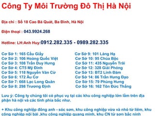 C?ng Ty M?i Tr??ng ?? Th? H N?i
??a ch? : S? 18 Cao B Qut, Ba ?nh, H N?i
?i?n tho?i : 043.9924.268
Hotline: LH:Anh Huy:0912.282.335 - 0989.282.335
C? S? 1: 165 C?u Gi?y C? S? 9: 101 Lng H?
C? S? 2: 106 Hong Qu?c Vi?t C? S? 10: 95 Cha B?c
C? S? 3: 108 Tr?n Duy H?ng C? S? 11: 435 Nguy?n Tr?i
C? S? 4: CT5 M? ?nh C? S? 12: 328 Gi?i Phng
C? S? 5: 118 Nguy?n V?n C? C? S? 13: BT2 Linh ?m
C? S? 6: 172 ?u C? C? S? 14: 86 Tr?n H?ng ??o
C? S? 7: 668 L?c Long Qu?n C? S? 15: 79 Phng H?ng
C? S? 8: 298 Tr??ng ??nh C? S? 16: 162 T?n ??c Th?ng
L?u ?: C?ng ty chng t?i c ph?c v? t?i cc khu c?ng nghi?p l?n l?m trn ??a
ph?n h n?i v cc t?nh pha b?c nh?.
+ Khu c?ng nghi?p ??ng anh - sc s?n, khu c?ng nghi?p v?a v nh? t? lim, khu
c?ng nghi?p n?i bi ,khu c?ng nghi?p quang minh, khu CN t? s?n b?c ninh
 