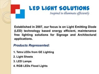 LED Light Solutions Inspired to illuminate efficiently Established in 2007, our focus is on Light Emitting Diode (LED) technology based energy efficient, maintenance free lighting solutions for Signage and Architectural applications. Products Represented: Tetra LEDs from GE Lighting Light Sheets  LED Lamps  RGB LEDs Flood Lights 