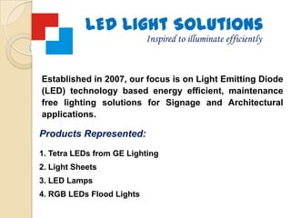 LED Light Solutions,[object Object],Inspired to illuminate efficiently,[object Object],Established in 2007, our focus is on Light Emitting Diode (LED) technology based energy efficient, maintenance free lighting solutions for Signage and Architectural applications.,[object Object],Products Represented:,[object Object],Tetra LEDs from GE Lighting,[object Object],Light Sheets,[object Object], LED Lamps,[object Object], RGB LEDs Flood Lights,[object Object]