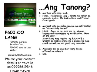 …Ang Tanong?
1. Marihap yata mag-load.
 Hindi. Napakadali lang , nakita mo naman sa
example kanina. Me instructions and Product
Codes guide.
2. Matagal yata na maka-receive ng notifiication
na “successfully loaded”
 Hindi. Once na na-send mo na, dalawa
kayong makakatanggap ng notification. Ikaw
at ang user.
Maari kang mag inquire ng BALANCE o
QUERY sa mobile phone mo o pwede ka mag-
check sa webtool mo gamit ang computer
3. Available din ba ang ibat-ibang Promo
offered sa network
 OO.
P600.OO
LANG
P300.00 para sa
Retailer Card
P300.00 para sa Load
Wallet
KUNG INTERESADO KA:
PM me your contact
details or text ka
sa 09996619346
 