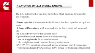The B3.3 is built with a cast-iron parent bore block designed for durability
and reliability.
?Direct injection for increased fuel efficiency, low heat rejection and quicker
starts
?A deep, stiff crankcase with structural ribs for lower noise and increased
life
?An isolated valve cover for reduced noise
?Optional intake air heater for cold-weather starting
?Low rotating inertia for reduced vibration
?Left- or right-side service options for easy maintenance
?SAE "A" PTO mounting option with engine-mounted, gear-driven designs
(Front-mounted crank PTO generates 100% torque for hydraulic applications)
7.
 