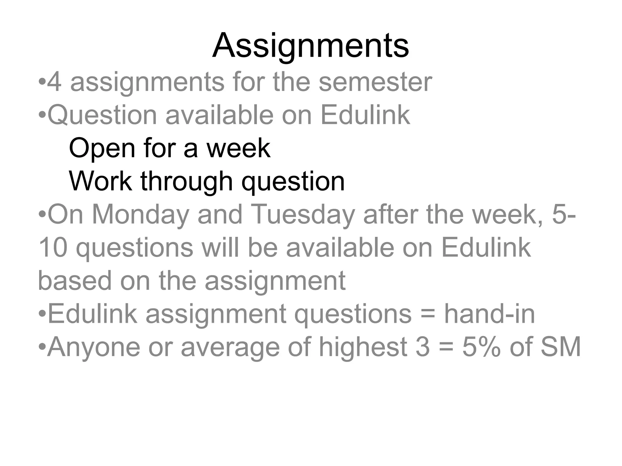 Assignments
•4 assignments for the semester
•Question available on Edulink
Open for a week
Work through question
•On Monday and Tuesday after the week, 5-
10 questions will be available on Edulink
based on the assignment
•Edulink assignment questions = hand-in
•Anyone or average of highest 3 = 5% of SM
 