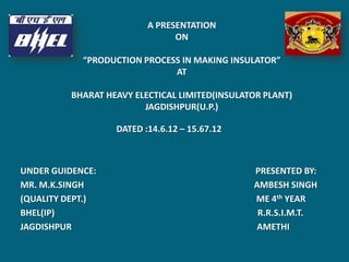 DATED :14.6.12 – 15.67.12
UNDER GUIDENCE: PRESENTED BY:
MR. M.K.SINGH AMBESH SINGH
(QUALITY DEPT.) ME 4th YEAR
BHEL(IP) R.R.S.I.M.T.
JAGDISHPUR AMETHI
A PRESENTATION
ON
“PRODUCTION PROCESS IN MAKING INSULATOR”
AT
BHARAT HEAVY ELECTICAL LIMITED(INSULATOR PLANT)
JAGDISHPUR(U.P.)
 