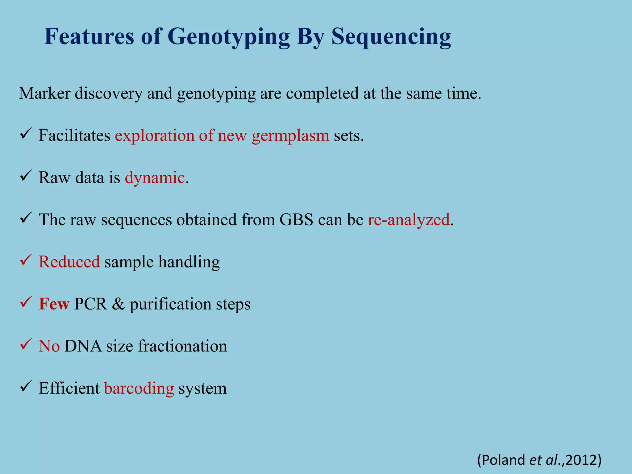 Marker discovery and genotyping are completed at the same time.
 Facilitates exploration of new germplasm sets.
 Raw data is dynamic.
 The raw sequences obtained from GBS can be re-analyzed.
 Reduced sample handling
 Few PCR & purification steps
 No DNA size fractionation
 Efficient barcoding system
Features of Genotyping By Sequencing
(Poland et al.,2012)
 