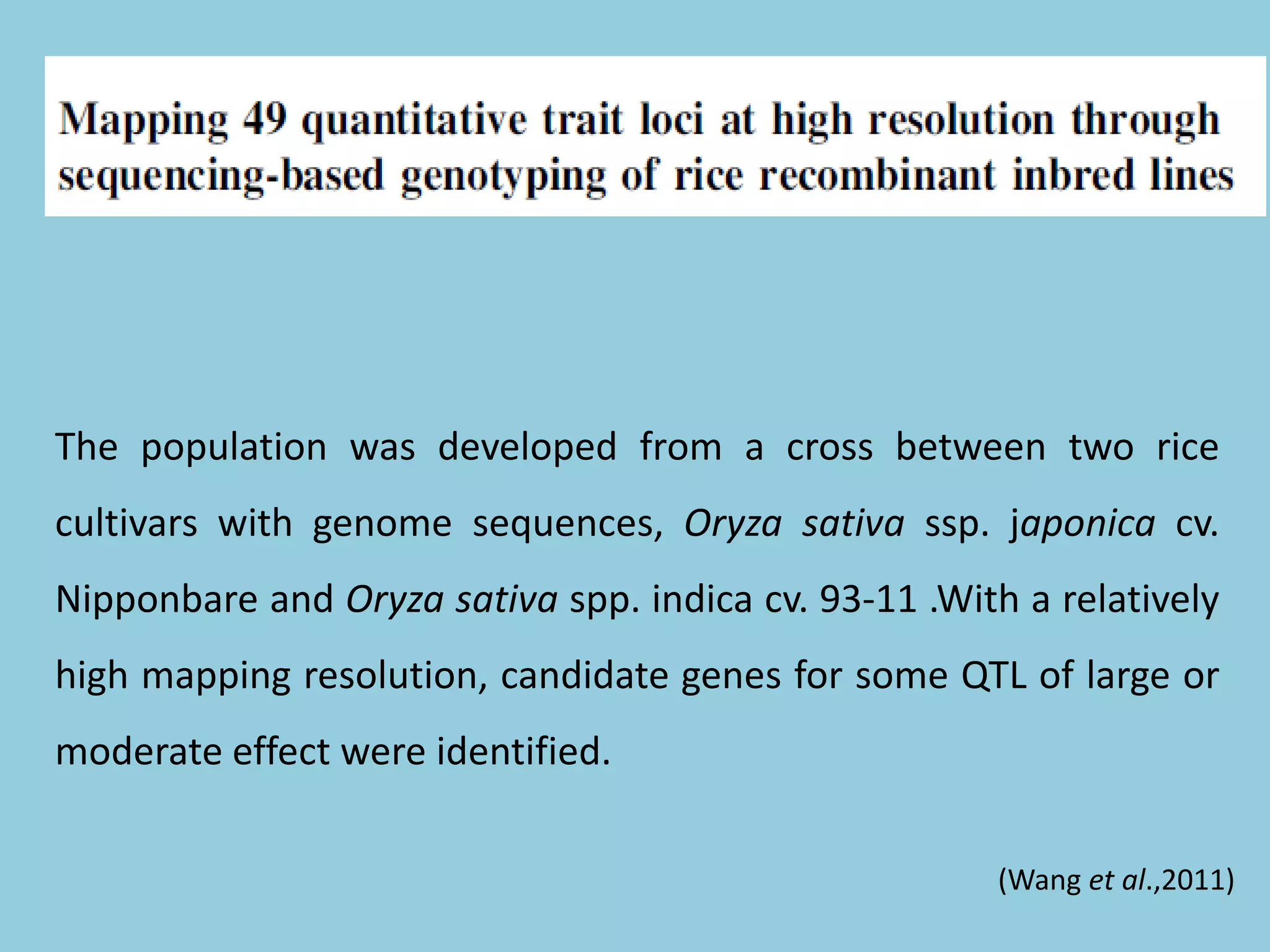 The population was developed from a cross between two rice
cultivars with genome sequences, Oryza sativa ssp. japonica cv.
Nipponbare and Oryza sativa spp. indica cv. 93-11 .With a relatively
high mapping resolution, candidate genes for some QTL of large or
moderate effect were identified.
(Wang et al.,2011)
 
