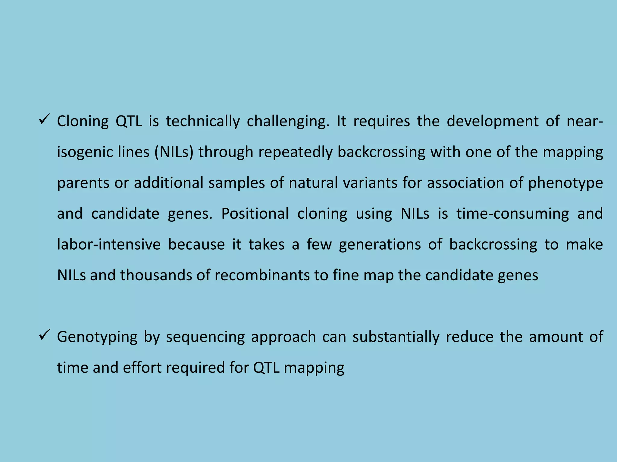  Cloning QTL is technically challenging. It requires the development of near-
isogenic lines (NILs) through repeatedly backcrossing with one of the mapping
parents or additional samples of natural variants for association of phenotype
and candidate genes. Positional cloning using NILs is time-consuming and
labor-intensive because it takes a few generations of backcrossing to make
NILs and thousands of recombinants to fine map the candidate genes
 Genotyping by sequencing approach can substantially reduce the amount of
time and effort required for QTL mapping
 