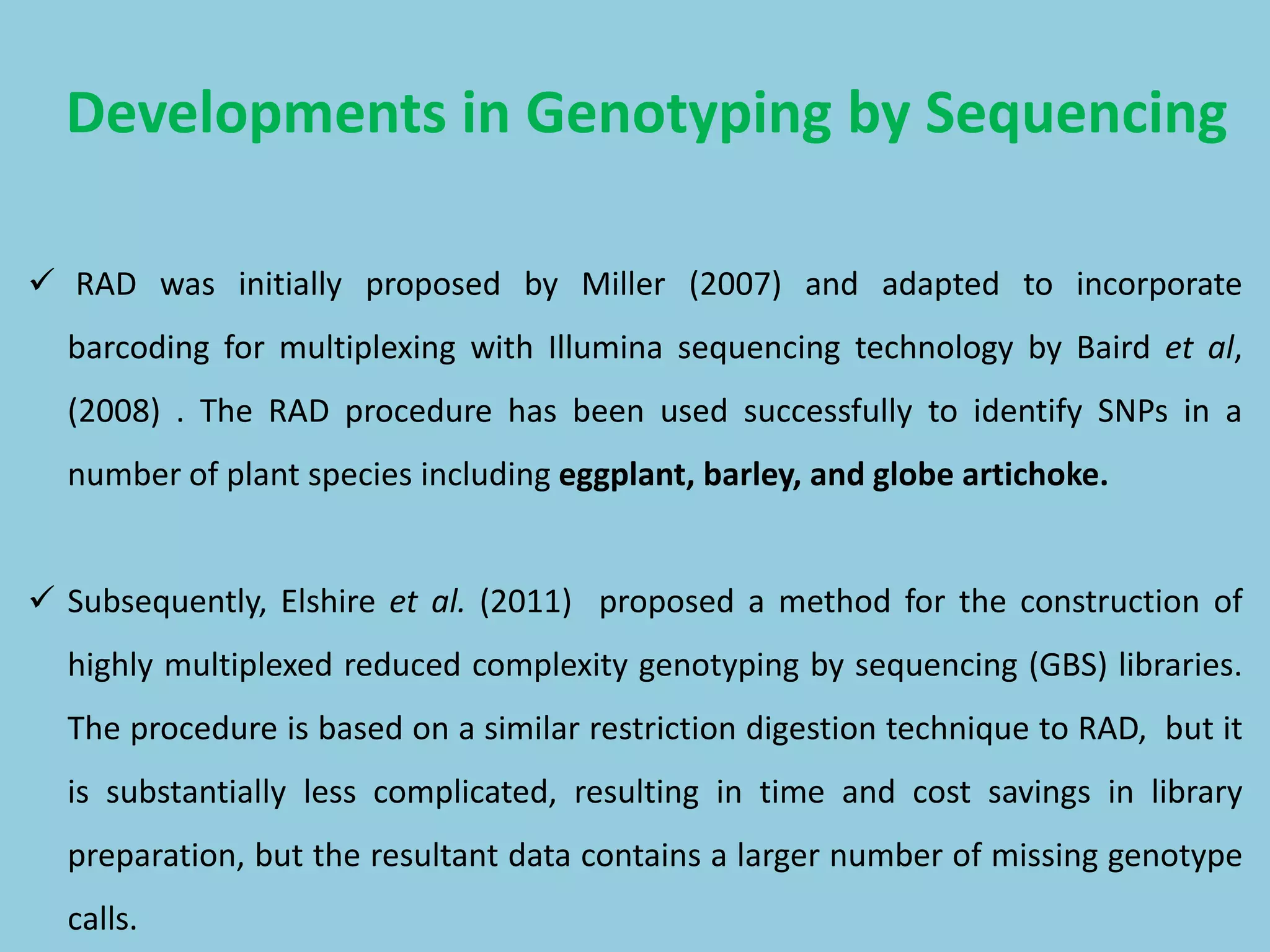  RAD was initially proposed by Miller (2007) and adapted to incorporate
barcoding for multiplexing with Illumina sequencing technology by Baird et al,
(2008) . The RAD procedure has been used successfully to identify SNPs in a
number of plant species including eggplant, barley, and globe artichoke.
 Subsequently, Elshire et al. (2011) proposed a method for the construction of
highly multiplexed reduced complexity genotyping by sequencing (GBS) libraries.
The procedure is based on a similar restriction digestion technique to RAD, but it
is substantially less complicated, resulting in time and cost savings in library
preparation, but the resultant data contains a larger number of missing genotype
calls.
Developments in Genotyping by Sequencing
 