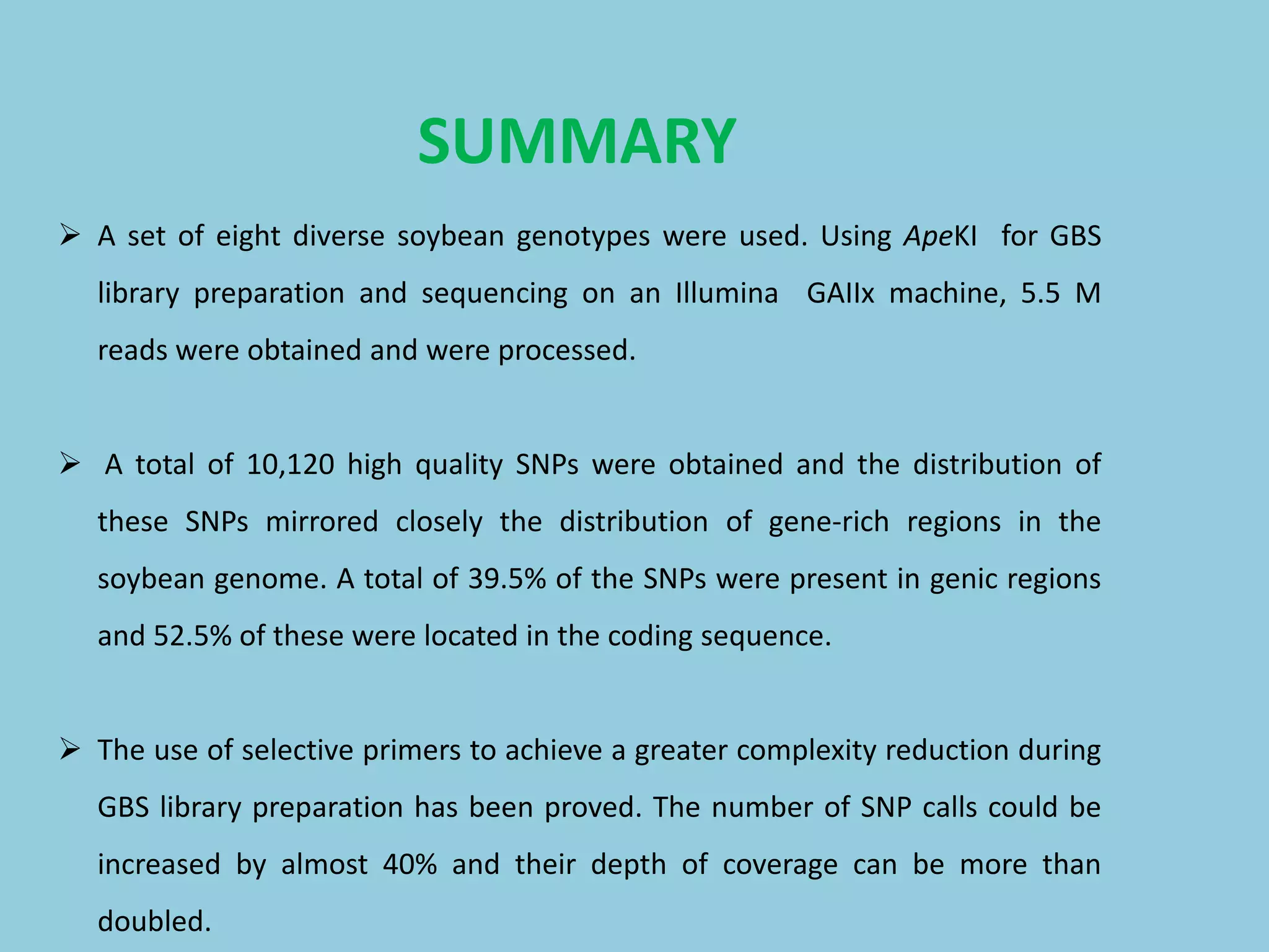  A set of eight diverse soybean genotypes were used. Using ApeKI for GBS
library preparation and sequencing on an Illumina GAIIx machine, 5.5 M
reads were obtained and were processed.
 A total of 10,120 high quality SNPs were obtained and the distribution of
these SNPs mirrored closely the distribution of gene-rich regions in the
soybean genome. A total of 39.5% of the SNPs were present in genic regions
and 52.5% of these were located in the coding sequence.
 The use of selective primers to achieve a greater complexity reduction during
GBS library preparation has been proved. The number of SNP calls could be
increased by almost 40% and their depth of coverage can be more than
doubled.
SUMMARY
 