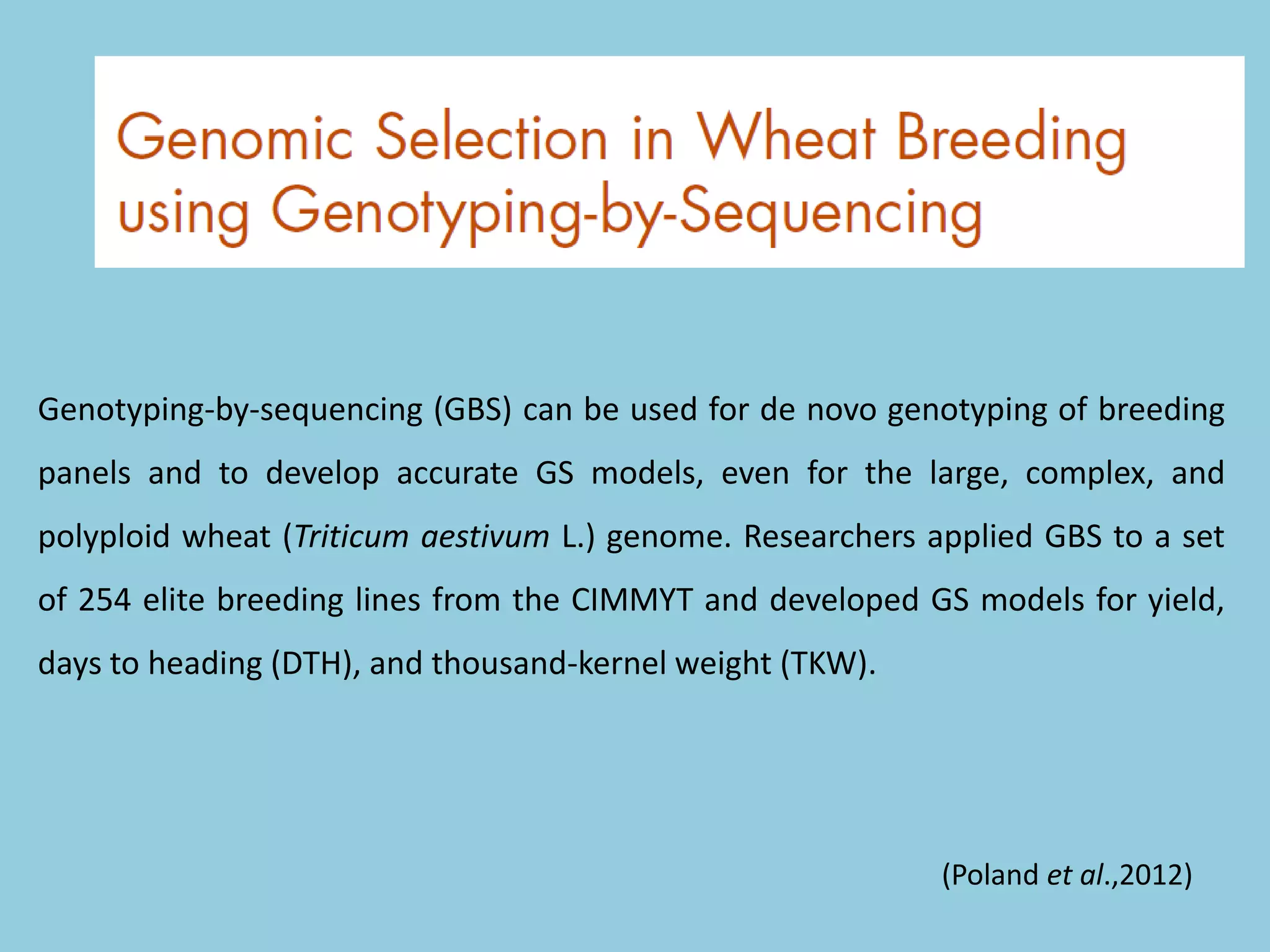 Genotyping-by-sequencing (GBS) can be used for de novo genotyping of breeding
panels and to develop accurate GS models, even for the large, complex, and
polyploid wheat (Triticum aestivum L.) genome. Researchers applied GBS to a set
of 254 elite breeding lines from the CIMMYT and developed GS models for yield,
days to heading (DTH), and thousand-kernel weight (TKW).
(Poland et al.,2012)
 
