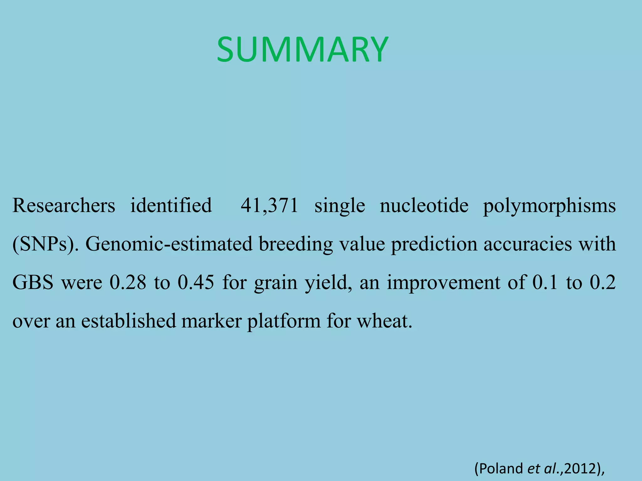 Researchers identified 41,371 single nucleotide polymorphisms
(SNPs). Genomic-estimated breeding value prediction accuracies with
GBS were 0.28 to 0.45 for grain yield, an improvement of 0.1 to 0.2
over an established marker platform for wheat.
(Poland et al.,2012),
SUMMARY
 