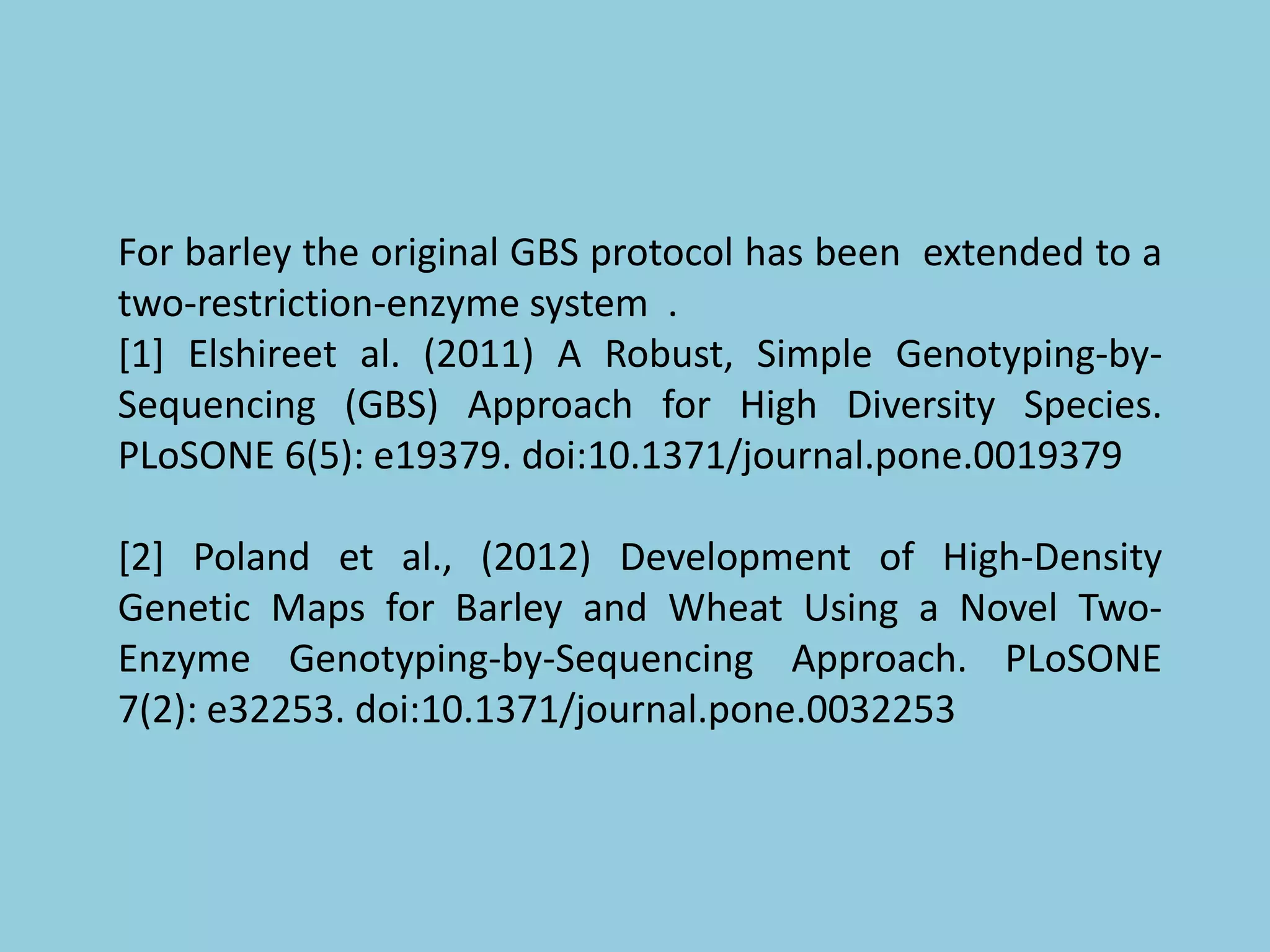 For barley the original GBS protocol has been extended to a
two-restriction-enzyme system .
[1] Elshireet al. (2011) A Robust, Simple Genotyping-by-
Sequencing (GBS) Approach for High Diversity Species.
PLoSONE 6(5): e19379. doi:10.1371/journal.pone.0019379
[2] Poland et al., (2012) Development of High-Density
Genetic Maps for Barley and Wheat Using a Novel Two-
Enzyme Genotyping-by-Sequencing Approach. PLoSONE
7(2): e32253. doi:10.1371/journal.pone.0032253
 