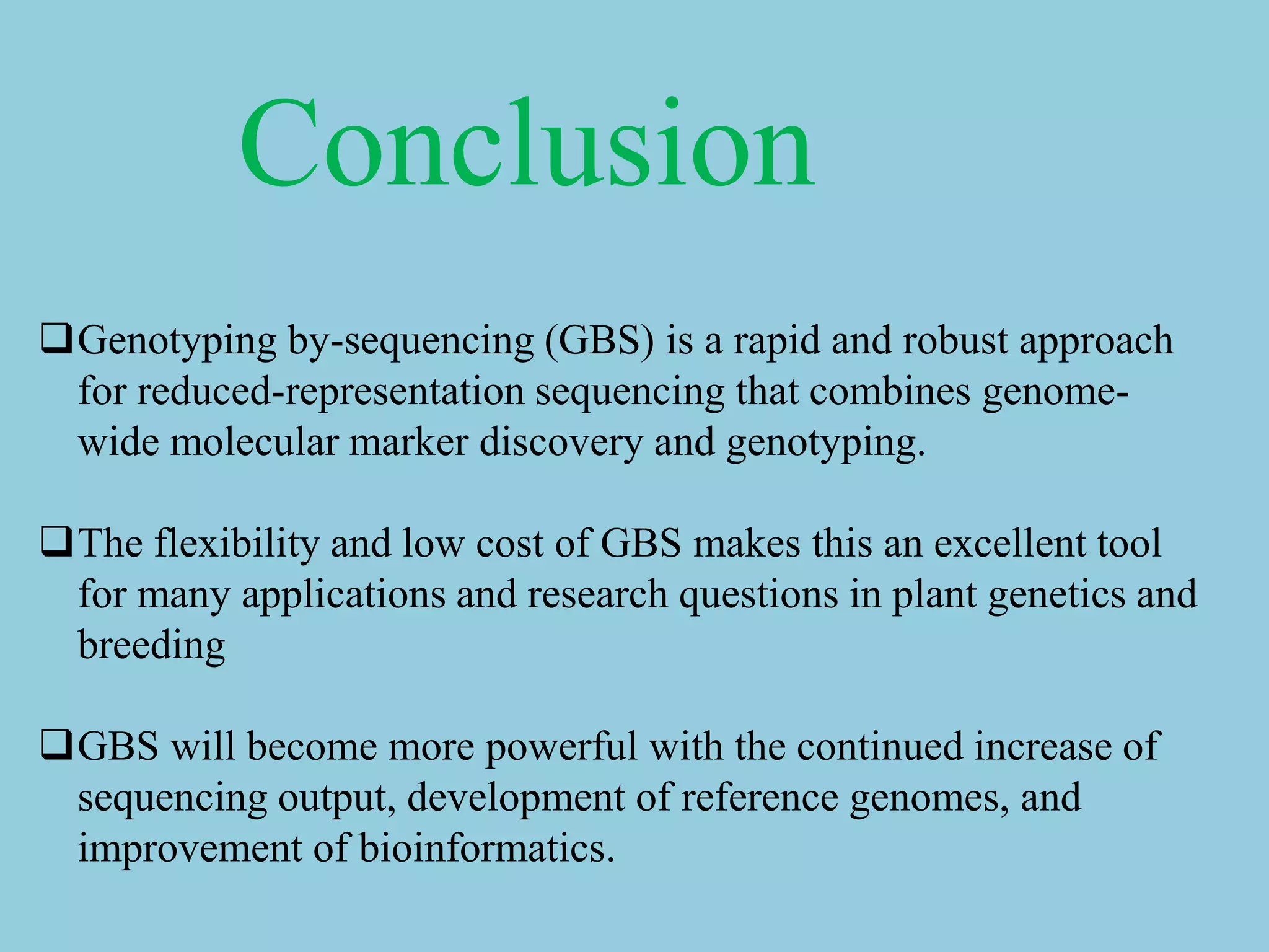 Conclusion
Genotyping by-sequencing (GBS) is a rapid and robust approach
for reduced-representation sequencing that combines genome-
wide molecular marker discovery and genotyping.
The flexibility and low cost of GBS makes this an excellent tool
for many applications and research questions in plant genetics and
breeding
GBS will become more powerful with the continued increase of
sequencing output, development of reference genomes, and
improvement of bioinformatics.
 