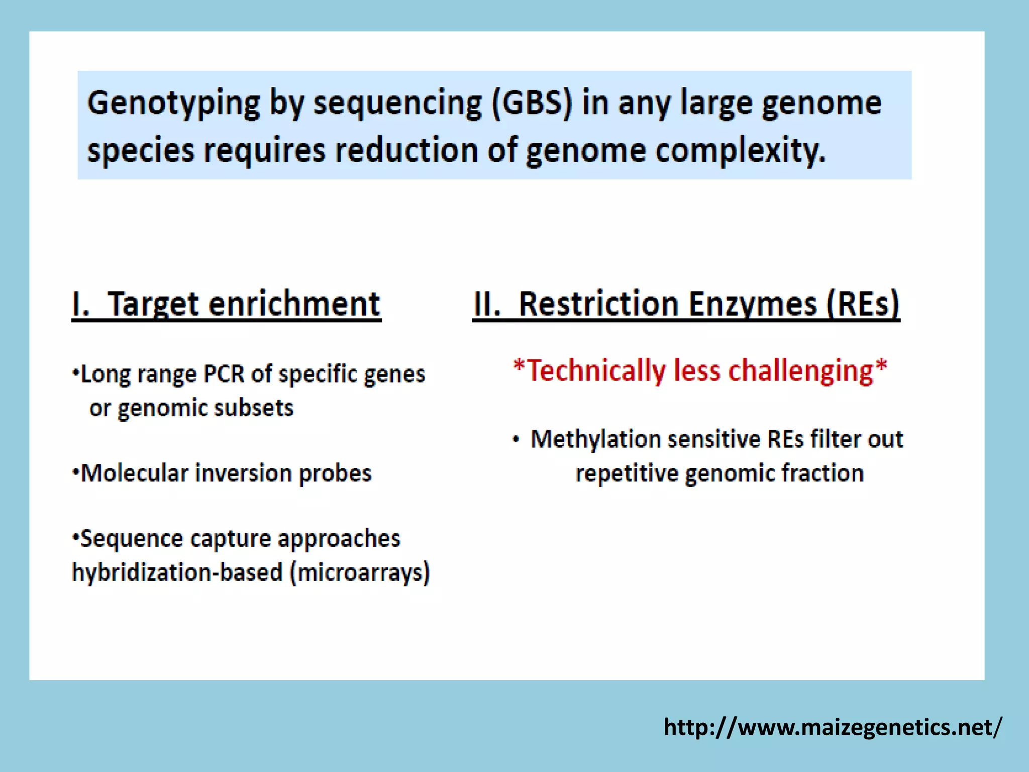 Enrichment strategies
• Long range PCR amplification (using molecular inversion probes)
• DNA hybridization/sequence capture methods
Time-consuming, technologically challenging, and can be cost-prohibitive for assaying
large numbers of samples.
Complexity Reduction Using Restriction Enzymes
 Easy,
 Quick
 Extremely specific
 Highly reproducible reach important regions of the genome (inaccessible to sequence
capture approaches)
 Repetitive regions of genomes can be avoided and lower copy regions can be targeted
with two to three fold higher efficiency
 Simplifies computationally challenging alignment problems in species with high levels
of genetic diversity.
http://www.maizegenetics.net/
 