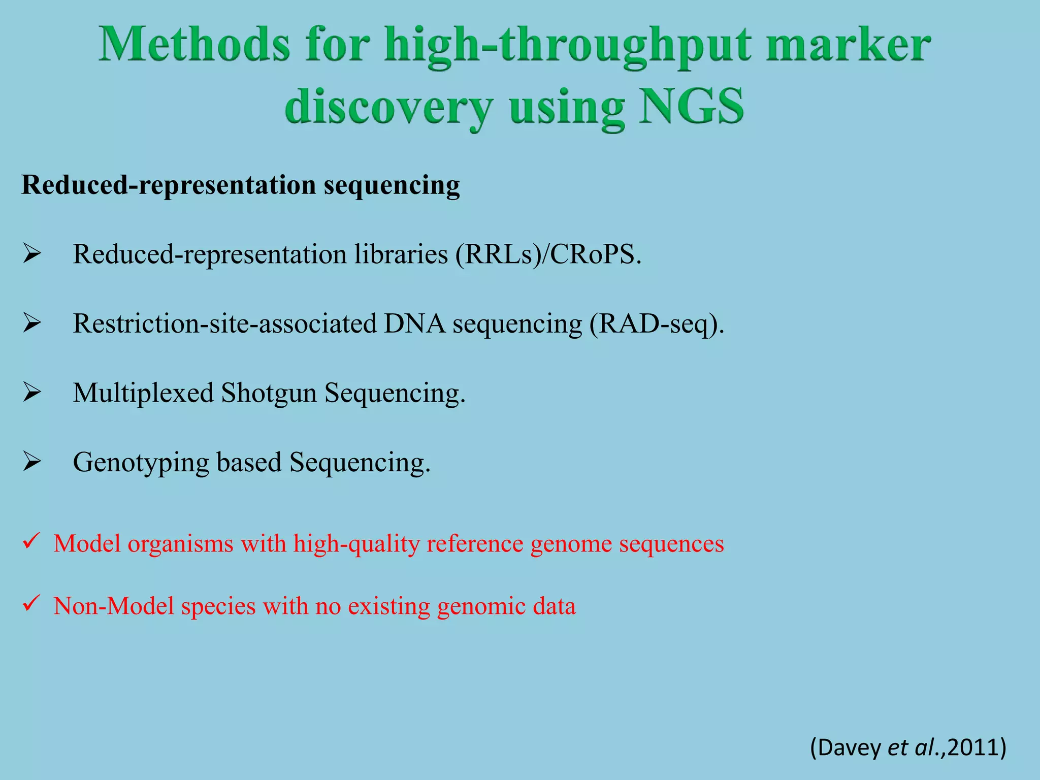 Reduced-representation sequencing
 Reduced-representation libraries (RRLs)/CRoPS.
 Restriction-site-associated DNA sequencing (RAD-seq).
 Multiplexed Shotgun Sequencing.
 Genotyping based Sequencing.
 Model organisms with high-quality reference genome sequences
 Non-Model species with no existing genomic data
Methods for high-throughput marker
discovery using NGS
(Davey et al.,2011)
 