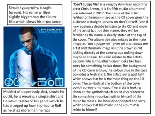 "Don't Judge Me" is a song by American recording
artist Chris Brown, it is his fifth studio album and
was released in 2012. The name of the artist
relates to the main image as the CD cover gives the
audience a straight up view on the CD itself. Even if
new audience decide to listen to the CD and know
of the artist but not their name, they will be
familiar as the name is clearly stated at the top of
the cover. The album title also relates to the main
image as “don’t judge me” gives off a lot about the
artist and the main image as Chris Brown is not
looking directly at the camera but looking down
maybe in shame. This also relates to the artists
personal life as the album cover looks like he's
sorry for something he has done. The background
of the CD cover is blue, the colour blue in this case
connotes a fresh start. The artist is in a spot light
which shows that he is the main thing on the CD
cover. The symbols at the bottom of the cover
could represent his music. The artist is looking
down at the symbols which could also represent
the something important within himself of the
music he makes. He looks disappointed and sorry
which shows that his music in the album may
relate to himself
Simple typography, straight
forward. His name written
slightly bigger than the album
title which shows his importance
Midshot of upper body shot, shows his
outfit, he is wearing a simple shirt and
tie which relates to his genre which he
has changed up from hip-hop to RnB
as he sings more than he raps
 