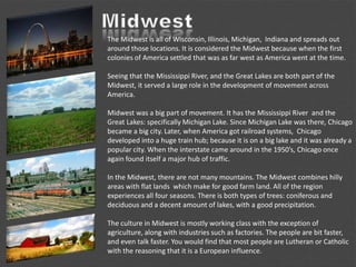 The Midwest is all of Wisconsin, Illinois, Michigan, Indiana and spreads out
around those locations. It is considered the Midwest because when the first
colonies of America settled that was as far west as America went at the time.
Seeing that the Mississippi River, and the Great Lakes are both part of the
Midwest, it served a large role in the development of movement across
America.
Midwest was a big part of movement. It has the Mississippi River and the
Great Lakes: specifically Michigan Lake. Since Michigan Lake was there, Chicago
became a big city. Later, when America got railroad systems, Chicago
developed into a huge train hub; because it is on a big lake and it was already a
popular city. When the interstate came around in the 1950’s, Chicago once
again found itself a major hub of traffic.
In the Midwest, there are not many mountains. The Midwest combines hilly
areas with flat lands which make for good farm land. All of the region
experiences all four seasons. There is both types of trees: coniferous and
deciduous and a decent amount of lakes, with a good precipitation.
The culture in Midwest is mostly working class with the exception of
agriculture, along with industries such as factories. The people are bit faster,
and even talk faster. You would find that most people are Lutheran or Catholic
with the reasoning that it is a European influence.
 