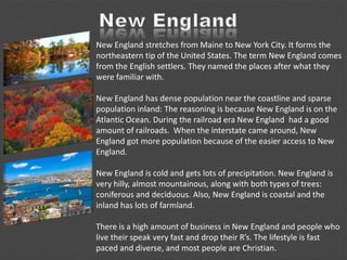 New England stretches from Maine to New York City. It forms the
northeastern tip of the United States. The term New England comes
from the English settlers. They named the places after what they
were familiar with.
New England has dense population near the coastline and sparse
population inland: The reasoning is because New England is on the
Atlantic Ocean. During the railroad era New England had a good
amount of railroads. When the interstate came around, New
England got more population because of the easier access to New
England.
New England is cold and gets lots of precipitation. New England is
very hilly, almost mountainous, along with both types of trees:
coniferous and deciduous. Also, New England is coastal and the
inland has lots of farmland.
There is a high amount of business in New England and people who
live their speak very fast and drop their R’s. The lifestyle is fast
paced and diverse, and most people are Christian.
 