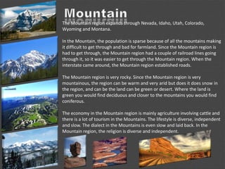 The Mountain region expands through Nevada, Idaho, Utah, Colorado,
Wyoming and Montana.
In the Mountain, the population is sparse because of all the mountains making
it difficult to get through and bad for farmland. Since the Mountain region is
had to get through, the Mountain region had a couple of railroad lines going
through it, so it was easier to get through the Mountain region. When the
interstate came around, the Mountain region established roads.
The Mountain region is very rocky. Since the Mountain region is very
mountainous, the region can be warm and very arid but does it does snow in
the region, and can be the land can be green or desert. Where the land is
green you would find deciduous and closer to the mountains you would find
coniferous.
The economy in the Mountain region is mainly agriculture involving cattle and
there is a lot of tourism in the Mountains. The lifestyle is diverse, independent
and slow. The dialect in the Mountains is even slow and laid back. In the
Mountain region, the religion is diverse and independent.
 