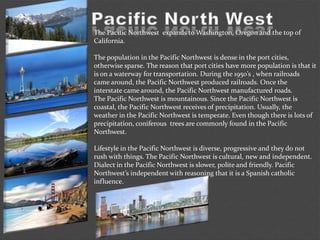 The Pacific Northwest expands to Washington, Oregon and the top of
California.
The population in the Pacific Northwest is dense in the port cities,
otherwise sparse. The reason that port cities have more population is that it
is on a waterway for transportation. During the 1950’s , when railroads
came around, the Pacific Northwest produced railroads. Once the
interstate came around, the Pacific Northwest manufactured roads.
The Pacific Northwest is mountainous. Since the Pacific Northwest is
coastal, the Pacific Northwest receives of precipitation. Usually, the
weather in the Pacific Northwest is temperate. Even though there is lots of
precipitation, coniferous trees are commonly found in the Pacific
Northwest.
Lifestyle in the Pacific Northwest is diverse, progressive and they do not
rush with things. The Pacific Northwest is cultural, new and independent.
Dialect in the Pacific Northwest is slower, polite and friendly. Pacific
Northwest’s independent with reasoning that it is a Spanish catholic
influence.
 
