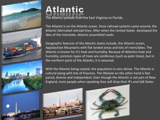 The Atlantic spreads from the East Virginias to Florida.
The Atlantic is on the Atlantic ocean. Once railroad systems came around, the
Atlantic fabricated railroad lines. After when the United States developed the
idea of the interstate, Atlantic assembled roads.
Geographic features of the Atlantic states include, the Atlantic ocean,
Appalachian Mountains with flat landed areas and lots of rivers/lakes. The
Atlantic is known for it’s heat and humidity. Because of Atlantics heat and
humidity, common types of trees are coniferous (such as palm trees), but in
the northern parts of the Atlantic, it is seasonal.
With the Atlantic being coastal, the population is very dense. The Atlantic is
cultural along with lots of finances. The lifestyle on the other hand is fast
paced, diverse and independent. Even though the Atlantic is not part of New
England, most people when speaking they will drop their R’s and talk faster.
 
