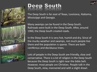 The Deep South is far east of Texas, Louisiana, Alabama,
Mississippi and Georgia.
Many swamps can be found in the Deep South.
Railroads were built in the Deep South. After, around
1960, the Deep South created roads.
In the Deep South it is very hot, humid and dry. Since of
the mucky weather and swamps, not much people live
there and the population is sparse. There are both
coniferous and deciduous trees.
Lots of people in the Deep South are friendly, slow and
conservative. There is a lot of religion in the Deep South
because the Deep South is right near the bible belt.
However, most people are Christian. People talk in the
Deep South, slow, mannered and with a slight drawl.
 