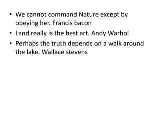 • We cannot command Nature except by
obeying her. Francis bacon
• Land really is the best art. Andy Warhol
• Perhaps the truth depends on a walk around
the lake. Wallace stevens
 